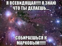 Я всевидящая!!!! Я знаю что ты делаешь.... Собираешься к Марковым!!!!!