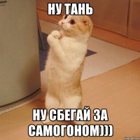 ну Тань ну сбегай за самогоном)))