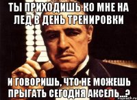 ты приходишь ко мне на лед в день тренировки и говоришь, что не можешь прыгать сегодня аксель...?