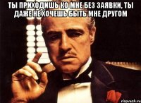 Ты приходишь ко мне без заявки, ты даже не хочешь быть мне другом 