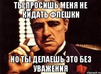 Ты просишь меня не кидать флешки но ты делаешь это без уважения