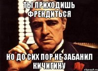 ты приходишь френдиться но до сих пор не забанил кичигину