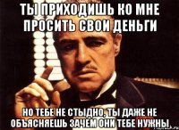 ты приходишь ко мне просить свои деньги но тебе не стыдно, ты даже не объясняешь зачем они тебе нужны