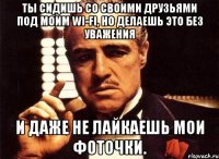 Ты сидишь со своими друзьями под моим wi-fi, но делаешь это без уважения И даже не лайкаешь мои фоточки.