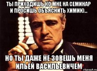 ТЫ ПРИХОДИШЬ КО МНЕ НА СЕМИНАР И ПРОСИШЬ ОБЪЯСНИТЬ ХИМИЮ... НО ТЫ ДАЖЕ НЕ ЗОВЕШЬ МЕНЯ ИЛЬЕЙ ВАСИЛЬЕВИЧЕМ