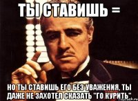 ты ставишь = но ты ставишь его без уважения, ты даже не захотел сказать "го курить"