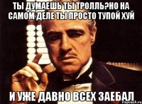 Ты думаешь ты Тролль?но на самом деле ты просто тупой хуй и уже давно всех заебал