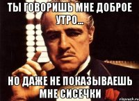 Ты говоришь мне доброе утро... НО даже не показываешь мне сисечки