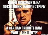 Вы не приходите на последнню нашу встречу А сейчас пишите нам "Want to study?"