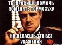 Ты просишь помочь поменять тормозуху Но делаешь это без уважения