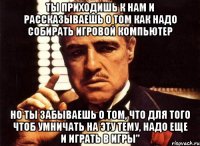 Ты приходишь к нам и рассказываешь о том как надо собирать игровой компьютер но ты забываешь о том, что для того чтоб умничать на эту тему, надо еще и играть в игры"