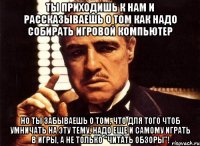 Ты приходишь к нам и рассказываешь о том как надо собирать игровой компьютер но ты забываешь о том, что для того чтоб умничать на эту тему, надо еще и самому играть в игры, а не только "читать обзоры"!