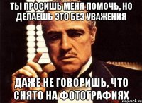 ты просишь меня помочь, но делаешь это без уважения Даже не говоришь, что снято на фотографиях