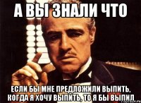 а вы знали что если бы мне предложили выпить, когда я хочу выпить, то я бы выпил