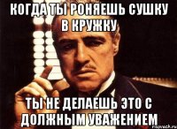 когда ты роняешь сушку в кружку ты не делаешь это с должным уважением