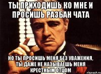 ты приходишь ко мне и просишь разбан чата но ты просишь меня без уважения, ты даже не называешь меня крестным отцом