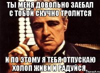 Ты меня довольно заебал с тобой скучно тролится И по этому я тебя отпускаю холоп живи и радуйся.