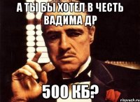 А ты бы хотел в честь Вадима ДР 500 КБ?