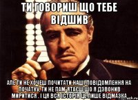 ти говориш що тебе відшив але ти не хочеш почитати наші повідомлення на початку, ти не пам*ятаєш шо я дзвонив миритися . і ця вся історія це лише відмазка