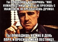 Ты приходишь и говоришь: "Мне нужна лестница." Но ты не просишь с уважением, не предлагаешь дружбу. Ты приходишь ко мне в день ППРа, и просишь меня лестницу.