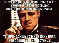 Ты приходишь и говоришь: "Выручайте мужики." Но ты не просишь с уважением, не предлагаешь дружбу. Ты приходишь ко мне в день ППРа, и просишь у меня лестницу.