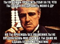 Ты просишь простить тебя за то, что ты забыл поздравить меня с ДР Но ты просишь без уважения,ты не предлагаешь мне дружбу, ты даже не сдашь ЕГЭ по математике