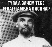 Tyra,а зачем тебе FeralFlame на Лисина? 