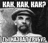 КАК, КАК, КАК? ты назвал трубу?