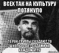 Всех так на культуру потянуло то рок-группы создают то школы с дет-садами на каждом углу