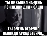 ТЫ НЕ ВЫПИЛ НА ДЕНЬ РОЖДЕНИИ ДЯДИ САШИ ТЫ ОЧЕНЬ ОГОРЧИЛ ЛЕОНИДА АРКАДЬЕВИЧА...