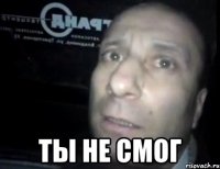  ты не смог