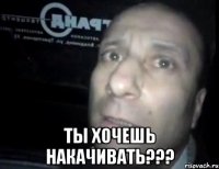  Ты хочешь накачивать???