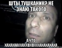 шты тушканик? не знаю такого а что хахахааххаххвхвхххаХахахаха