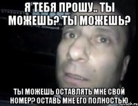 Я ТЕБЯ ПРОШУ.. ТЫ МОЖЕШЬ? ТЫ МОЖЕШЬ? ТЫ МОЖЕШЬ ОСТАВЛЯТЬ МНЕ СВОЙ НОМЕР? ОСТАВЬ МНЕ ЕГО ПОЛНОСТЬЮ