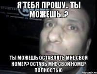 Я ТЕБЯ ПРОШУ.. ТЫ МОЖЕШЬ..? ТЫ МОЖЕШЬ ОСТАВЛЯТЬ МНЕ СВОЙ НОМЕР? ОСТАВЬ МНЕ СВОЙ НОМЕР ПОЛНОСТЬЮ