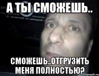 А ты сможешь.. сможешь..отгрузить меня полностью?