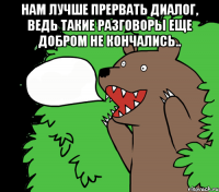 Нам лучше прервать диалог, ведь такие разговоры еще добром не кончались.. 