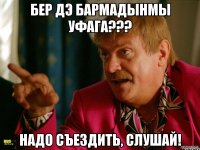 Бер дэ бармадынмы Уфага??? надо съездить, слушай!