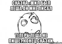 Сказка : Жил был Леша.Он мне писал Теперь Леша не пишет.Конец сказки.