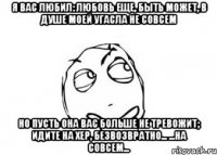 Я вас любил: любовь еще, быть может, В душе моей угасла не совсем Но пусть она вас больше не тревожит; Идите на хер, безвозвратно... ...на совсем...