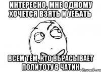 интересно, мне одному хочется взять и уебать всем тем, кто вбрасывает политоту в чатик