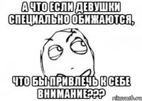 А что если девушки специально обижаются, что бы привлечь к себе внимание???