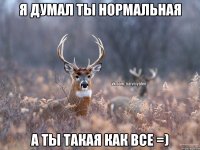 Я думал ты нормальная А ты такая как все =)