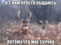 я с ним просто общаюсь потому что мне скучно