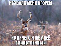 назвала меня Игорем ну ничего я же у неё единственный