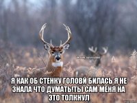  я как об стенку головй билась я не знала что думать!ты сам меня на это толкнул