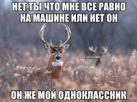 нет,ты что мне все равно на машине или нет он он же мой одноклассник