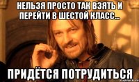 нельзя просто так взять и ПЕРЕЙТИ В ШЕСТОЙ КЛАСС... ПРИДЁТСЯ ПОТРУДИТЬСЯ