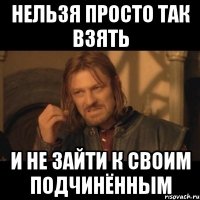 нельзя просто так взять и не зайти к своим подчинённым