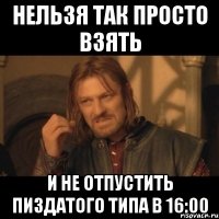 нельзя так просто взять и не отпустить пиздатого типа в 16:00